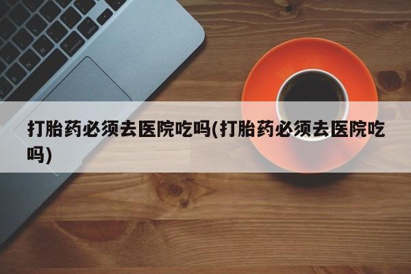 网上米非司酮片在线购买打胎药必须去医院吃吗(打胎药必须去医院吃吗)
