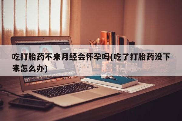 网上米非司酮片在线购买吃打胎药不来月经会怀孕吗(吃了打胎药没下来怎么办)