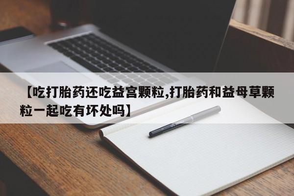 网上米非司酮片在线购买【吃打胎药还吃益宫颗粒,打胎药和益母草颗粒一起吃有坏处吗】