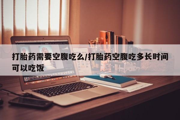 网上米非司酮片在线购买打胎药需要空腹吃么/打胎药空腹吃多长时间可以吃饭