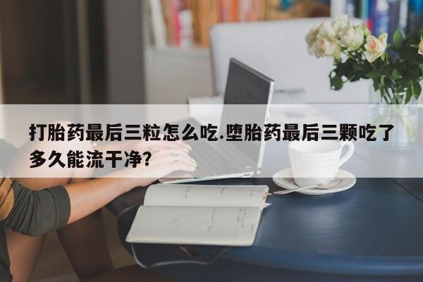 网上米非司酮片在线购买打胎药最后三粒怎么吃.堕胎药最后三颗吃了多久能流干净？