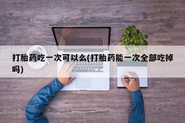 网上米非司酮片在线购买打胎药吃一次可以么(打胎药能一次全部吃掉吗)