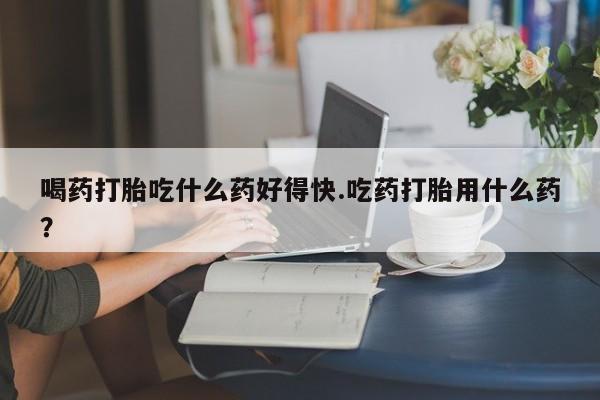 网上米非司酮片在线购买喝药打胎吃什么药好得快.吃药打胎用什么药？