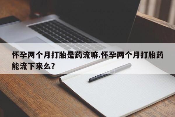 网上米非司酮片在线购买怀孕两个月打胎是药流嘛.怀孕两个月打胎药能流下来么？
