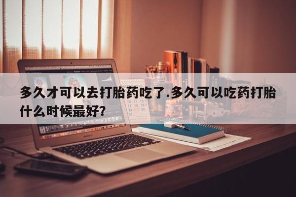 网上米非司酮片在线购买多久才可以去打胎药吃了.多久可以吃药打胎什么时候最好？