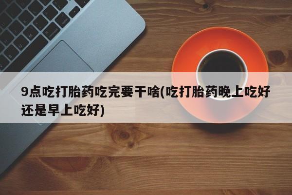 网上米非司酮片在线购买9点吃打胎药吃完要干啥(吃打胎药晚上吃好还是早上吃好)