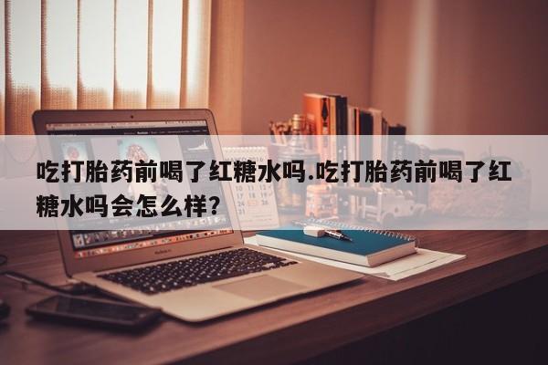 网上米非司酮片在线购买吃打胎药前喝了红糖水吗.吃打胎药前喝了红糖水吗会怎么样？
