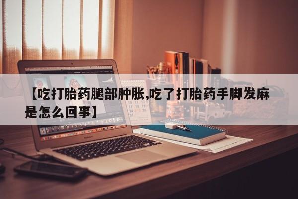 网上米非司酮片在线购买【吃打胎药腿部肿胀,吃了打胎药手脚发麻 是怎么回事】