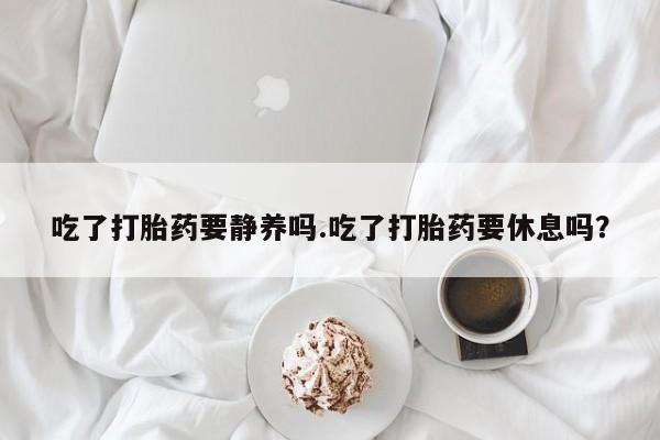 网上米非司酮片在线购买吃了打胎药要静养吗.吃了打胎药要休息吗？