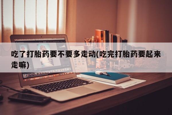 网上米非司酮片在线购买吃了打胎药要不要多走动(吃完打胎药要起来走嘛)