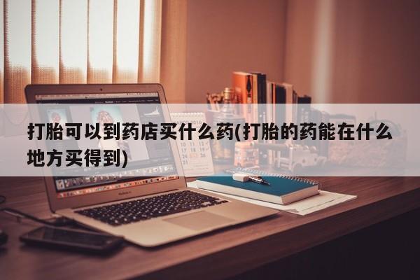 网上米非司酮片在线购买打胎可以到药店买什么药(打胎的药能在什么地方买得到)