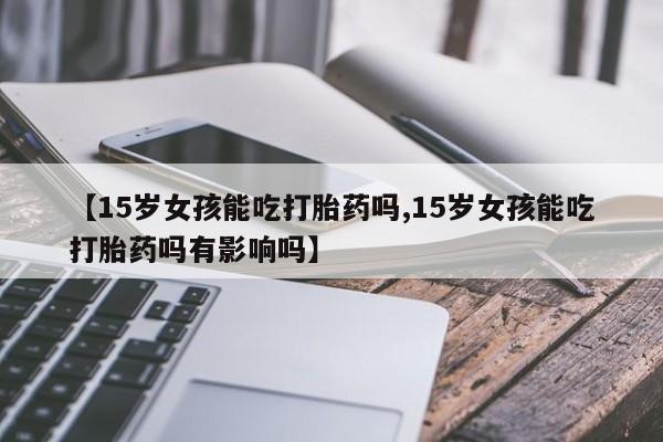 网上米非司酮片在线购买【15岁女孩能吃打胎药吗,15岁女孩能吃打胎药吗有影响吗】
