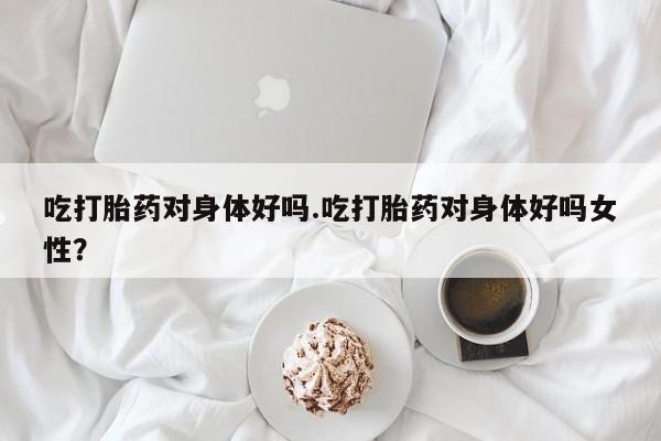 网上米非司酮片在线购买吃打胎药对身体好吗.吃打胎药对身体好吗女性？